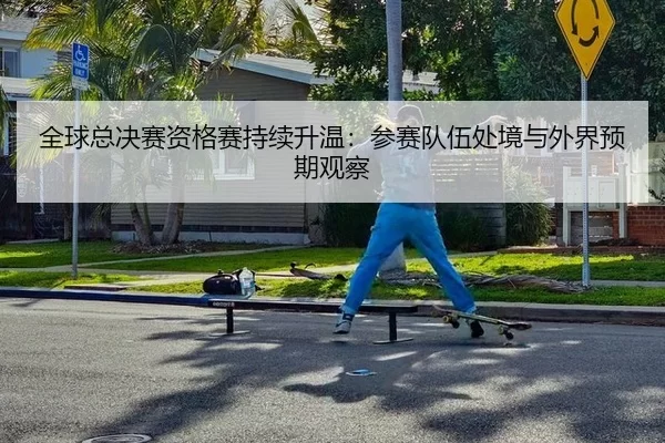 全球总决赛资格赛持续升温：参赛队伍处境与外界预期观察